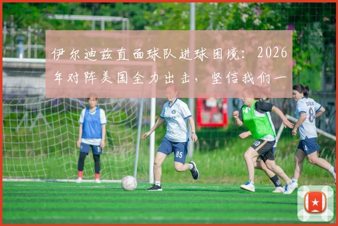 伊尔迪兹直面球队进球困境:2026年对阵美国全力出击,坚信我们一定能够破门