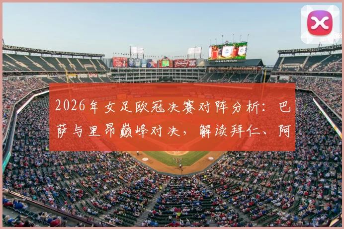 2026年女足欧冠决赛对阵分析:巴萨与里昂巅峰对决,解读拜仁、阿森纳止步四强原因