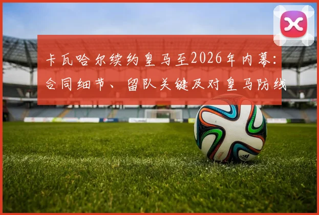 卡瓦哈尔续约皇马至2026年内幕：合同细节、留队关键及对皇马防线未来影响全解析