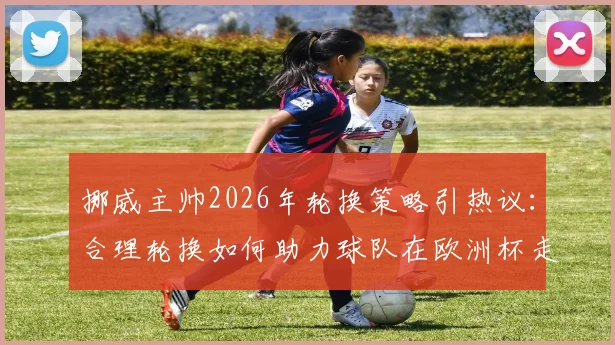 挪威主帅2026年轮换策略引热议：合理轮换如何助力球队在欧洲杯走得更远？