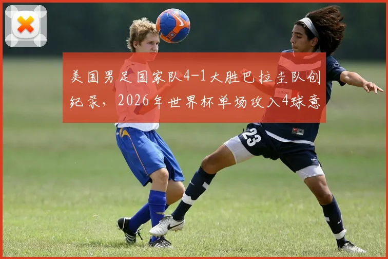 美国男足国家队4-1大胜巴拉圭队创纪录,2026年世界杯单场攻入4球意义何在?