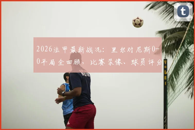2026法甲最新战况：里尔对尼斯0-0平局全回顾，比赛录像、球员评分及战术分析一览