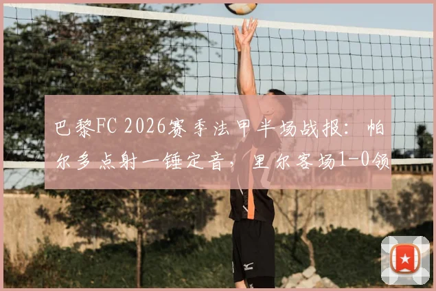 巴黎FC 2026赛季法甲半场战报：帕尔多点射一锤定音，里尔客场1-0领先，详细解读双方战术博弈与全场数据解析