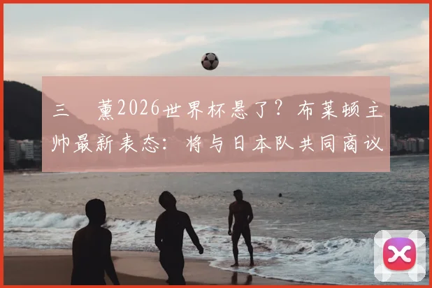 三笘薰2026世界杯悬了？布莱顿主帅最新表态：将与日本队共同商议决定参赛前景
