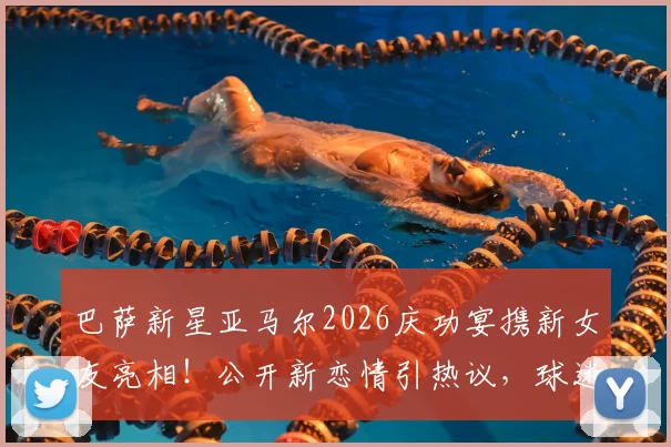 巴萨新星亚马尔2026庆功宴携新女友亮相！公开新恋情引热议，球迷关注其感情生活