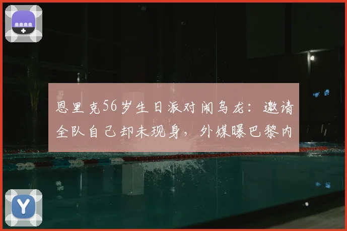 恩里克56岁生日派对闹乌龙：邀请全队自己却未现身，外媒曝巴黎内部管理问题引热议