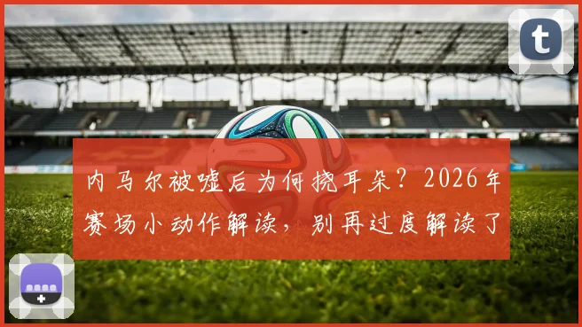 内马尔被嘘后为何挠耳朵？2026年赛场小动作解读，别再过度解读了
