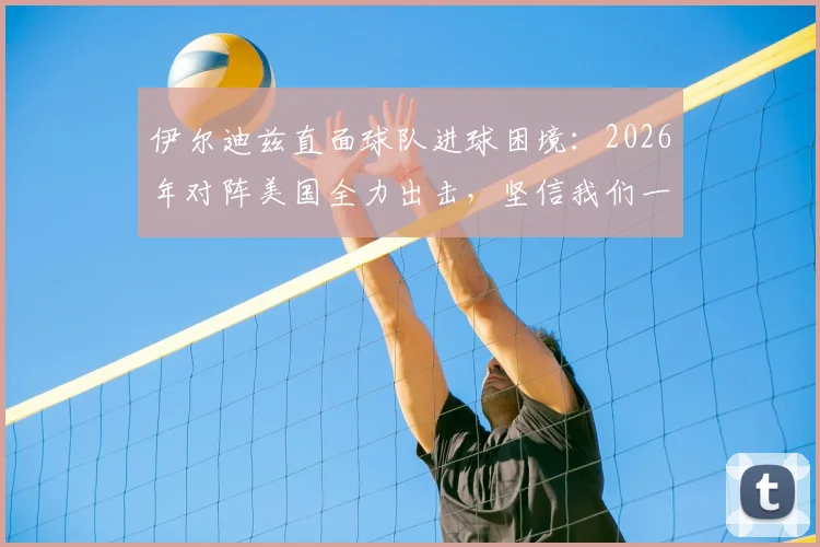 伊尔迪兹直面球队进球困境：2026年对阵美国全力出击，坚信我们一定能够破门