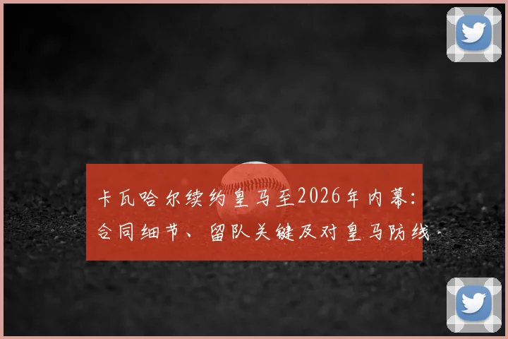卡瓦哈尔续约皇马至2026年内幕:合同细节、留队关键及对皇马防线未来影响全解析