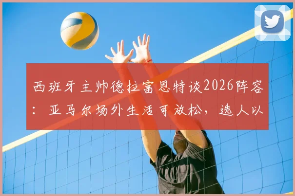 西班牙主帅德拉富恩特谈2026阵容：亚马尔场外生活可放松，选人以球队利益为核心