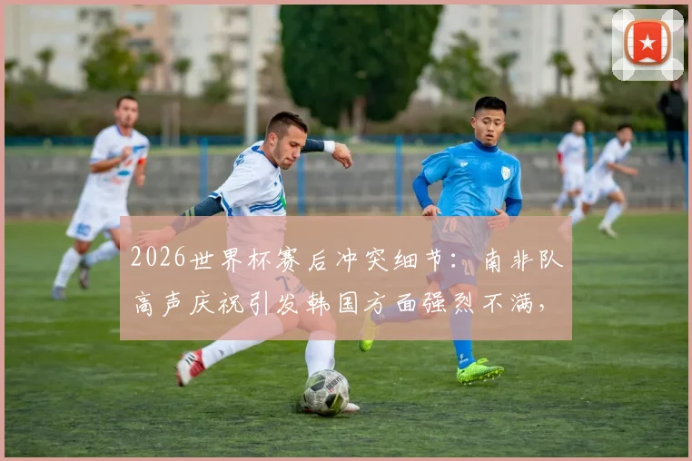 2026世界杯赛后冲突细节:南非队高声庆祝引发韩国方面强烈不满,双方球员赛后激烈争执