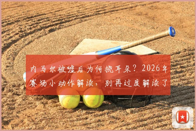 内马尔被嘘后为何挠耳朵?2026年赛场小动作解读,别再过度解读了