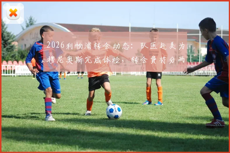 2026利物浦转会动态：队医赴美为穆尼奥斯完成体检，转会费将分两期支付，背后细节解读