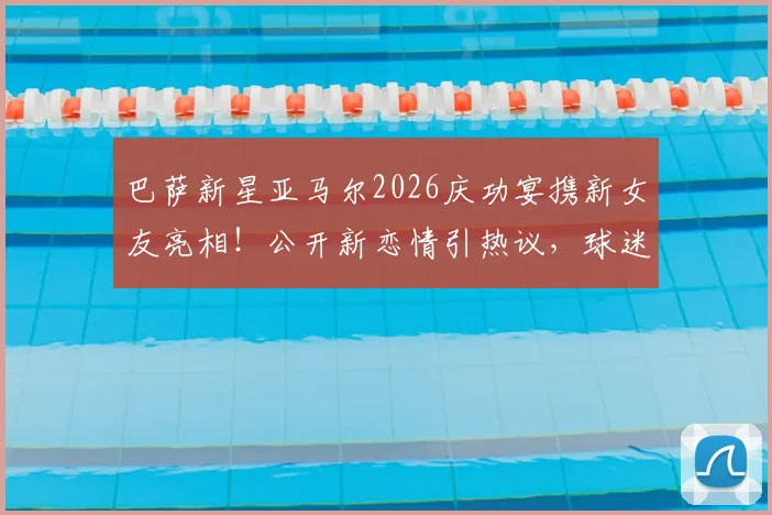 巴萨新星亚马尔2026庆功宴携新女友亮相!公开新恋情引热议,球迷关注其感情生活