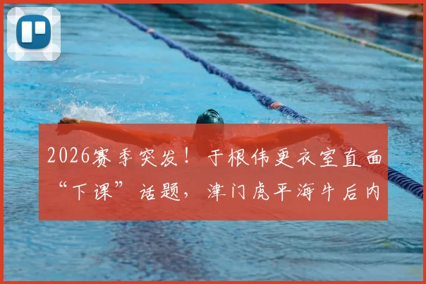 2026赛季突发！于根伟更衣室直面“下课”话题，津门虎平海牛后内部危机分析