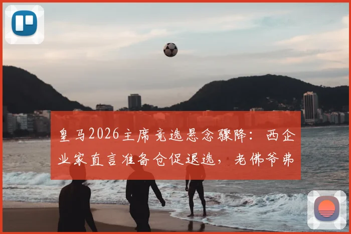 皇马2026主席竞选悬念骤降：西企业家直言准备仓促退选，老佛爷弗洛伦蒂诺连任之路再无阻碍？