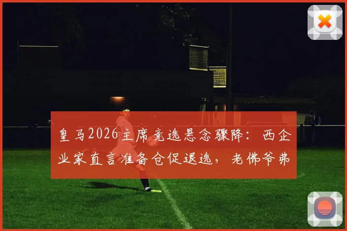 皇马2026主席竞选悬念骤降:西企业家直言准备仓促退选,老佛爷弗洛伦蒂诺连任之路再无阻碍?