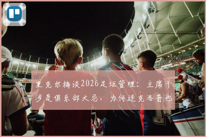 里克尔梅谈2026足坛管理:主席干涉是俱乐部大忌,为何连克洛普也拒绝皇马帅位?