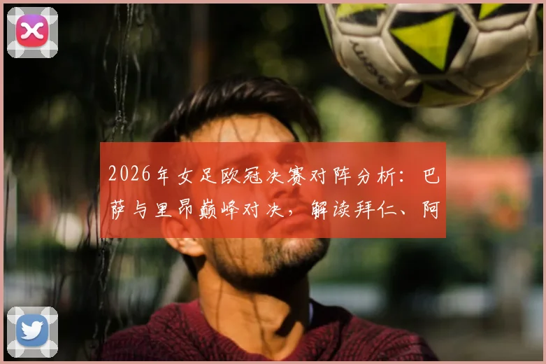 2026年女足欧冠决赛对阵分析：巴萨与里昂巅峰对决，解读拜仁、阿森纳止步四强原因