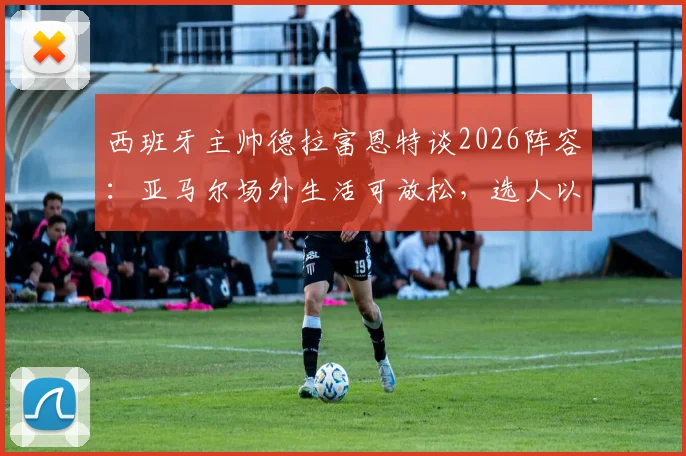 西班牙主帅德拉富恩特谈2026阵容:亚马尔场外生活可放松,选人以球队利益为核心