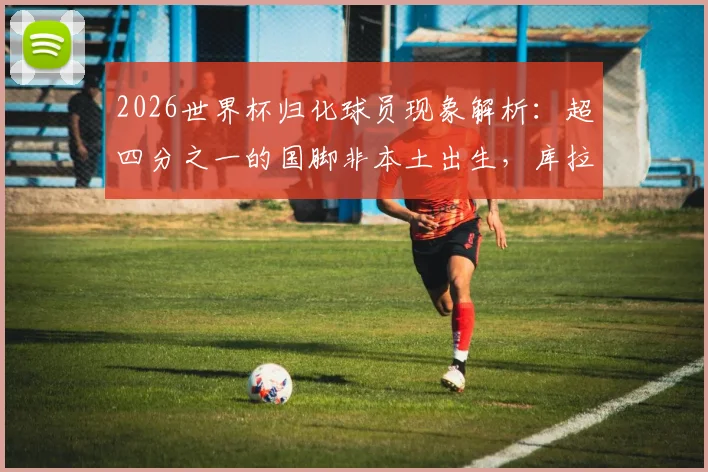 2026世界杯归化球员现象解析：超四分之一的国脚非本土出生，库拉索队25人来自荷兰引热议